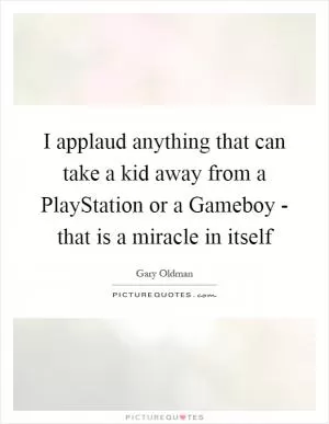 I applaud anything that can take a kid away from a PlayStation or a Gameboy - that is a miracle in itself Picture Quote #1