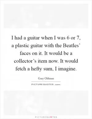 I had a guitar when I was 6 or 7, a plastic guitar with the Beatles’ faces on it. It would be a collector’s item now. It would fetch a hefty sum, I imagine Picture Quote #1