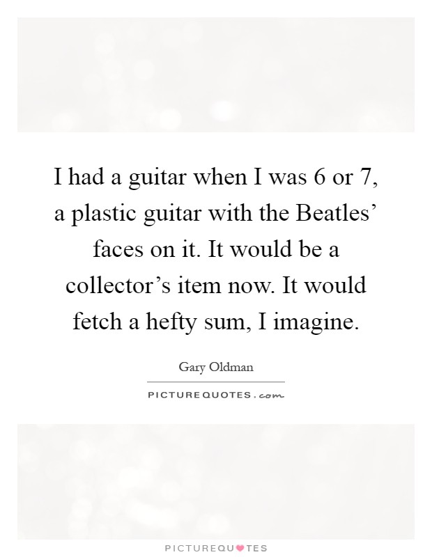 I had a guitar when I was 6 or 7, a plastic guitar with the Beatles' faces on it. It would be a collector's item now. It would fetch a hefty sum, I imagine Picture Quote #1