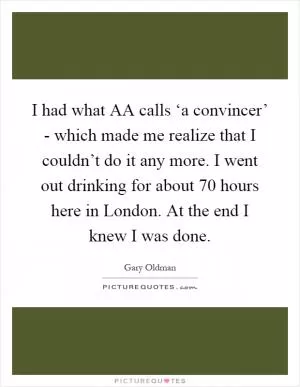 I had what AA calls ‘a convincer’ - which made me realize that I couldn’t do it any more. I went out drinking for about 70 hours here in London. At the end I knew I was done Picture Quote #1