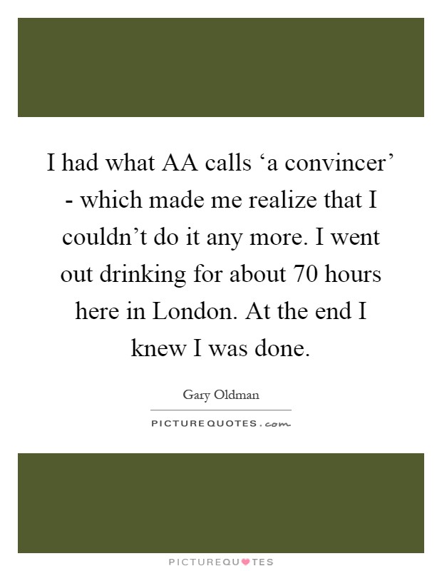 I had what AA calls ‘a convincer' - which made me realize that I couldn't do it any more. I went out drinking for about 70 hours here in London. At the end I knew I was done Picture Quote #1