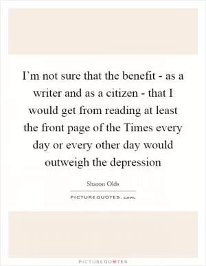 I’m not sure that the benefit - as a writer and as a citizen - that I would get from reading at least the front page of the Times every day or every other day would outweigh the depression Picture Quote #1