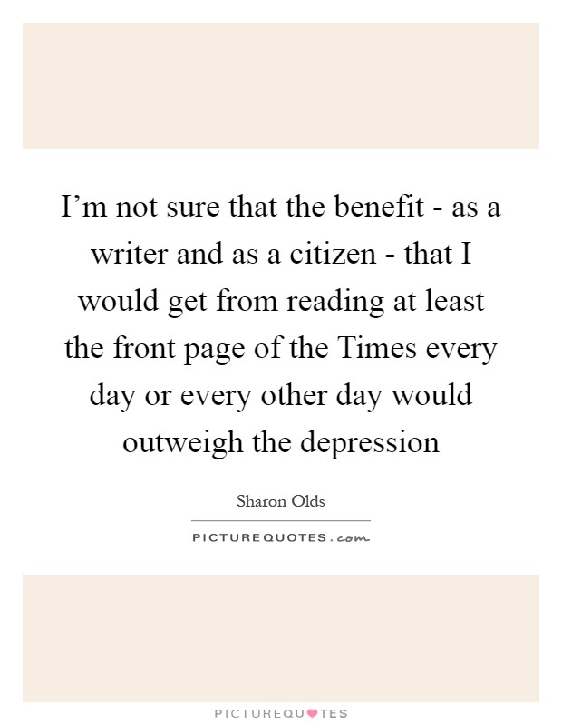 I'm not sure that the benefit - as a writer and as a citizen - that I would get from reading at least the front page of the Times every day or every other day would outweigh the depression Picture Quote #1