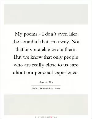 My poems - I don’t even like the sound of that, in a way. Not that anyone else wrote them. But we know that only people who are really close to us care about our personal experience Picture Quote #1