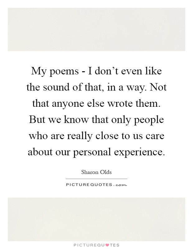 My poems - I don't even like the sound of that, in a way. Not that anyone else wrote them. But we know that only people who are really close to us care about our personal experience Picture Quote #1