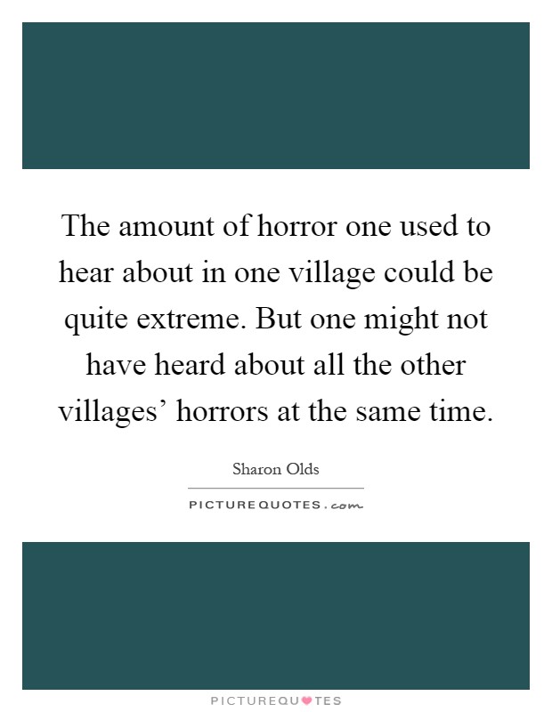 The amount of horror one used to hear about in one village could be quite extreme. But one might not have heard about all the other villages' horrors at the same time Picture Quote #1