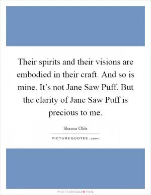 Their spirits and their visions are embodied in their craft. And so is mine. It’s not Jane Saw Puff. But the clarity of Jane Saw Puff is precious to me Picture Quote #1