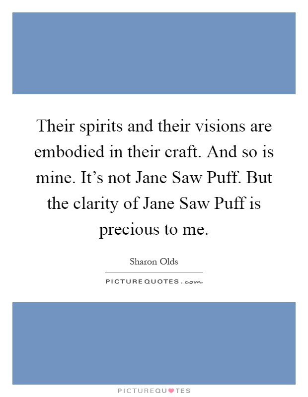 Their spirits and their visions are embodied in their craft. And so is mine. It's not Jane Saw Puff. But the clarity of Jane Saw Puff is precious to me Picture Quote #1