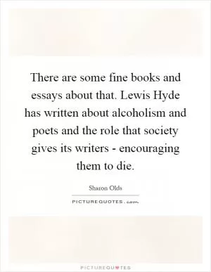 There are some fine books and essays about that. Lewis Hyde has written about alcoholism and poets and the role that society gives its writers - encouraging them to die Picture Quote #1