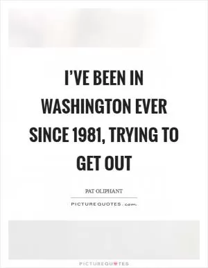 I’ve been in Washington ever since 1981, trying to get out Picture Quote #1