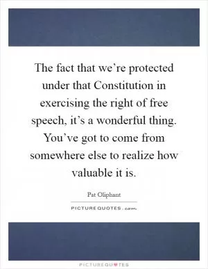 The fact that we’re protected under that Constitution in exercising the right of free speech, it’s a wonderful thing. You’ve got to come from somewhere else to realize how valuable it is Picture Quote #1