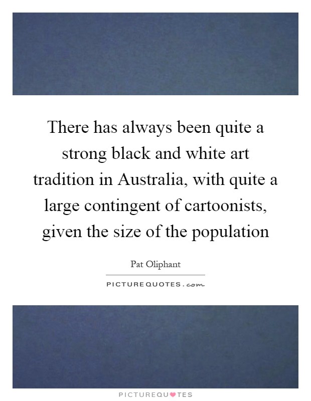 There has always been quite a strong black and white art tradition in Australia, with quite a large contingent of cartoonists, given the size of the population Picture Quote #1