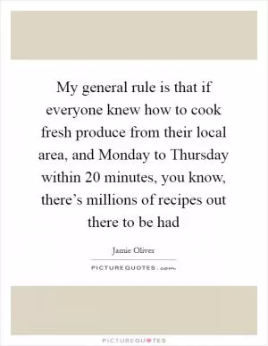 My general rule is that if everyone knew how to cook fresh produce from their local area, and Monday to Thursday within 20 minutes, you know, there’s millions of recipes out there to be had Picture Quote #1