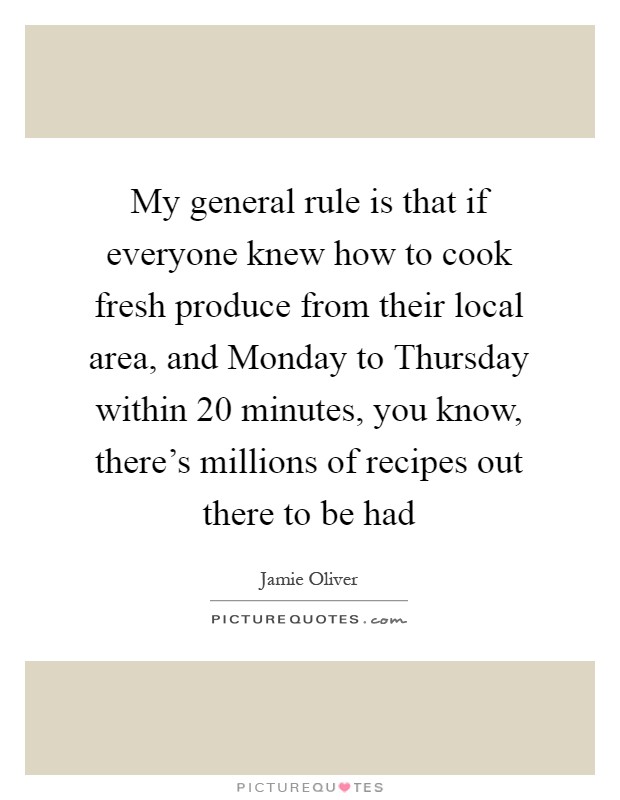 My general rule is that if everyone knew how to cook fresh produce from their local area, and Monday to Thursday within 20 minutes, you know, there's millions of recipes out there to be had Picture Quote #1