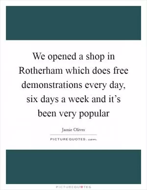 We opened a shop in Rotherham which does free demonstrations every day, six days a week and it’s been very popular Picture Quote #1