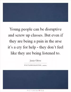 Young people can be disruptive and screw up classes. But even if they are being a pain in the arse it’s a cry for help - they don’t feel like they are being listened to Picture Quote #1