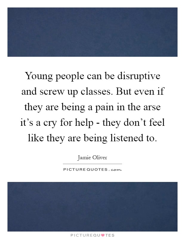 Young people can be disruptive and screw up classes. But even if they are being a pain in the arse it's a cry for help - they don't feel like they are being listened to Picture Quote #1