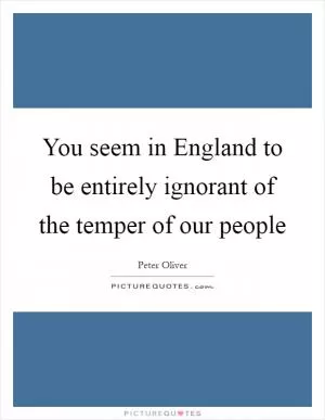 You seem in England to be entirely ignorant of the temper of our people Picture Quote #1