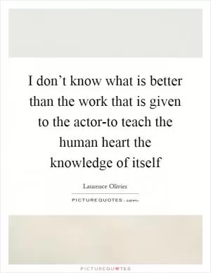 I don’t know what is better than the work that is given to the actor-to teach the human heart the knowledge of itself Picture Quote #1
