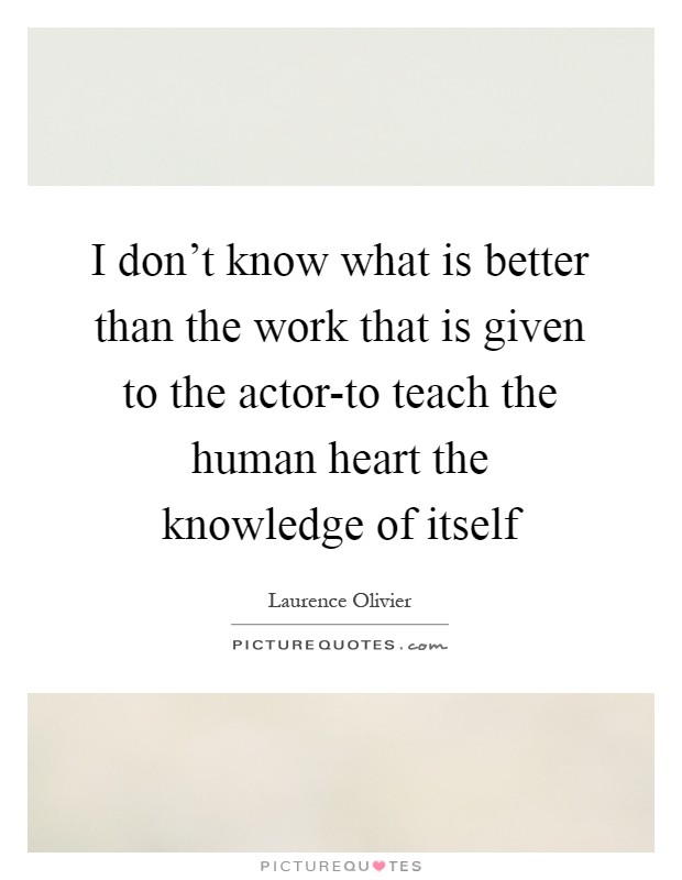 I don't know what is better than the work that is given to the actor-to teach the human heart the knowledge of itself Picture Quote #1