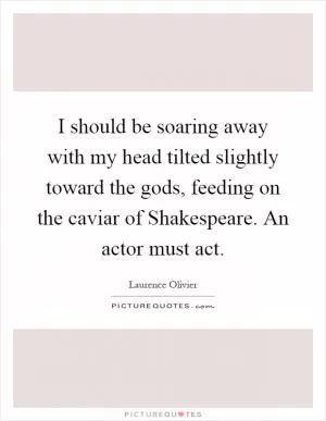 I should be soaring away with my head tilted slightly toward the gods, feeding on the caviar of Shakespeare. An actor must act Picture Quote #1