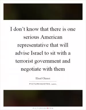 I don’t know that there is one serious American representative that will advise Israel to sit with a terrorist government and negotiate with them Picture Quote #1