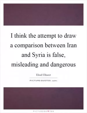 I think the attempt to draw a comparison between Iran and Syria is false, misleading and dangerous Picture Quote #1