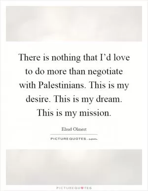 There is nothing that I’d love to do more than negotiate with Palestinians. This is my desire. This is my dream. This is my mission Picture Quote #1