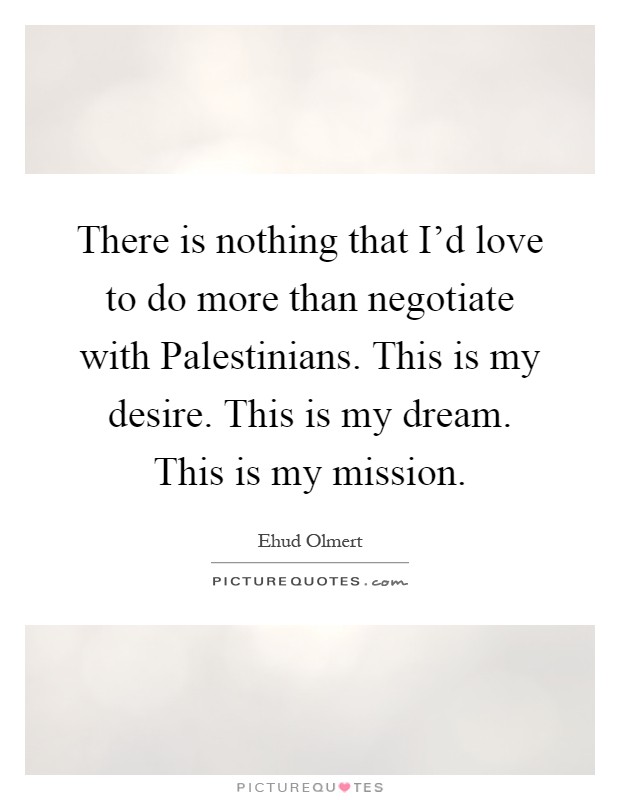 There is nothing that I'd love to do more than negotiate with Palestinians. This is my desire. This is my dream. This is my mission Picture Quote #1