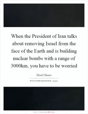 When the President of Iran talks about removing Israel from the face of the Earth and is building nuclear bombs with a range of 3000km, you have to be worried Picture Quote #1