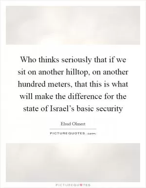 Who thinks seriously that if we sit on another hilltop, on another hundred meters, that this is what will make the difference for the state of Israel’s basic security Picture Quote #1