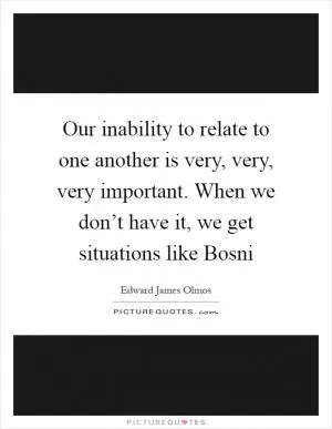 Our inability to relate to one another is very, very, very important. When we don’t have it, we get situations like Bosni Picture Quote #1