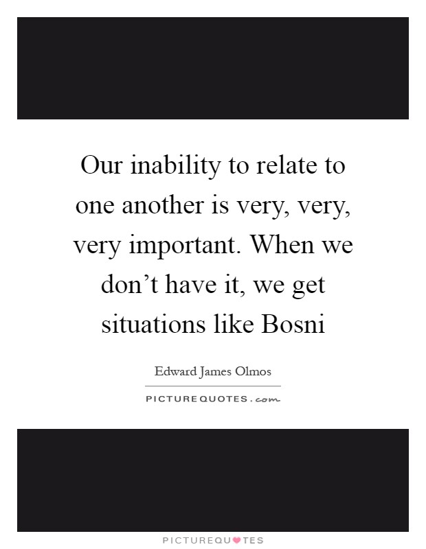Our inability to relate to one another is very, very, very important. When we don't have it, we get situations like Bosni Picture Quote #1