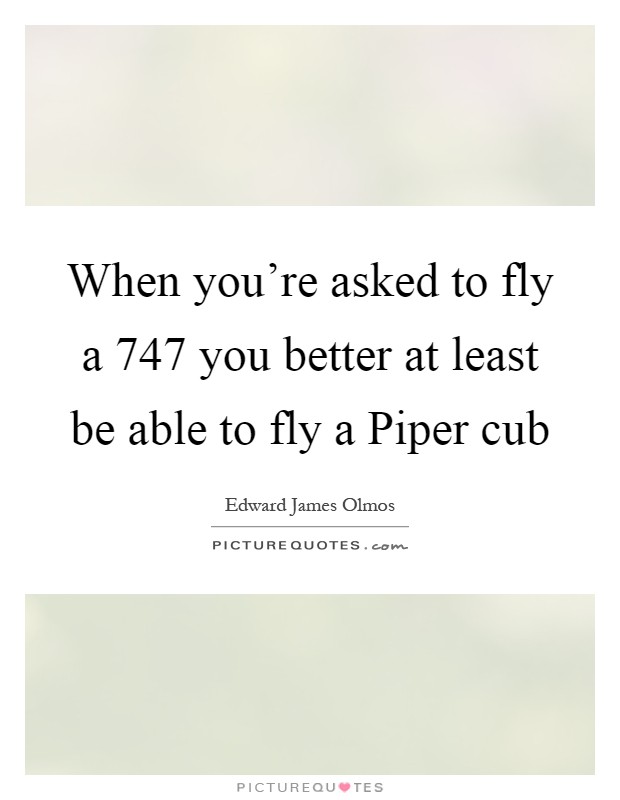When you're asked to fly a 747 you better at least be able to fly a Piper cub Picture Quote #1