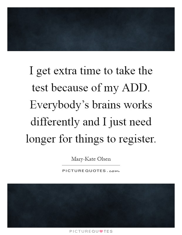 I get extra time to take the test because of my ADD. Everybody's brains works differently and I just need longer for things to register Picture Quote #1