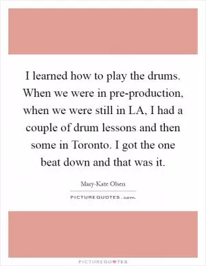 I learned how to play the drums. When we were in pre-production, when we were still in LA, I had a couple of drum lessons and then some in Toronto. I got the one beat down and that was it Picture Quote #1