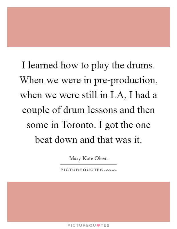 I learned how to play the drums. When we were in pre-production, when we were still in LA, I had a couple of drum lessons and then some in Toronto. I got the one beat down and that was it Picture Quote #1