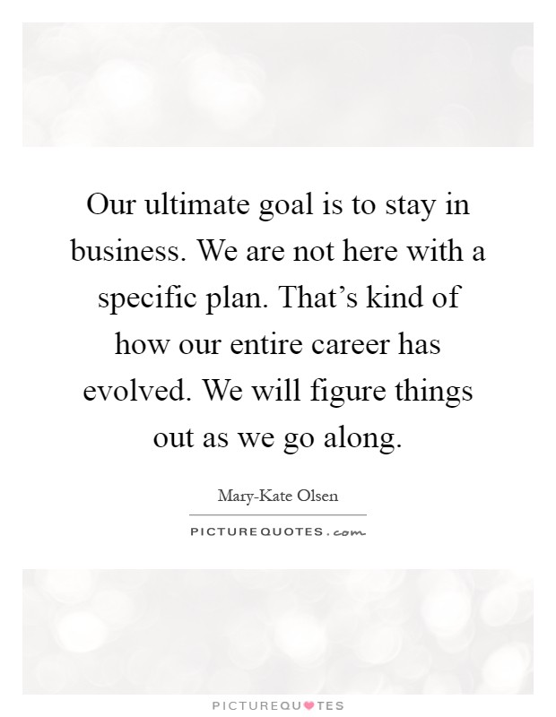 Our ultimate goal is to stay in business. We are not here with a specific plan. That's kind of how our entire career has evolved. We will figure things out as we go along Picture Quote #1