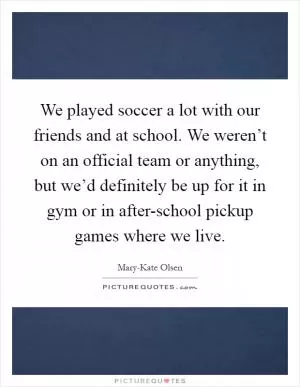 We played soccer a lot with our friends and at school. We weren’t on an official team or anything, but we’d definitely be up for it in gym or in after-school pickup games where we live Picture Quote #1
