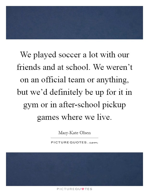 We played soccer a lot with our friends and at school. We weren't on an official team or anything, but we'd definitely be up for it in gym or in after-school pickup games where we live Picture Quote #1