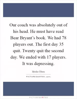 Our coach was absolutely out of his head. He must have read Bear Bryant’s book. We had 78 players out. The first day 35 quit. Twenty quit the second day. We ended with 17 players. It was depressing Picture Quote #1