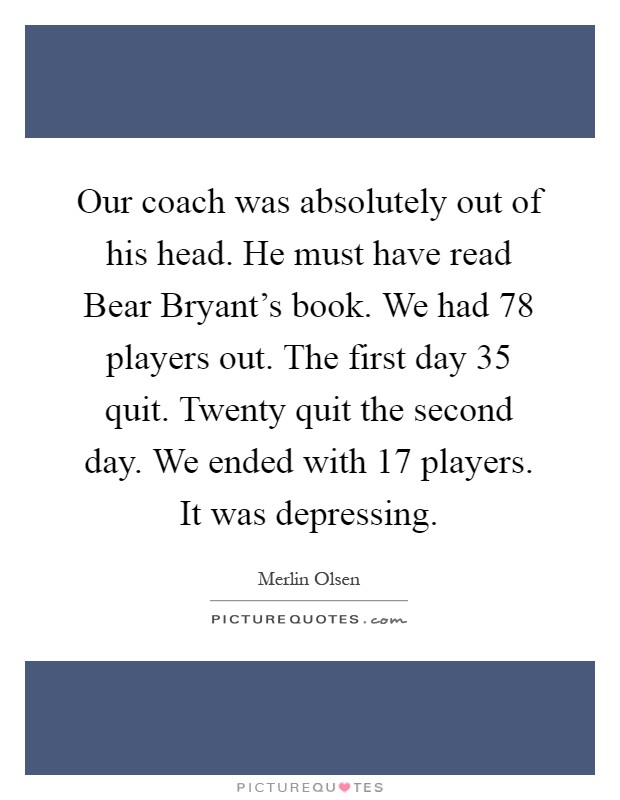 Our coach was absolutely out of his head. He must have read Bear Bryant's book. We had 78 players out. The first day 35 quit. Twenty quit the second day. We ended with 17 players. It was depressing Picture Quote #1