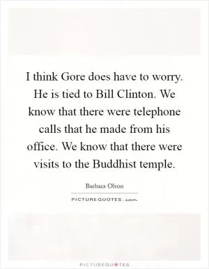 I think Gore does have to worry. He is tied to Bill Clinton. We know that there were telephone calls that he made from his office. We know that there were visits to the Buddhist temple Picture Quote #1
