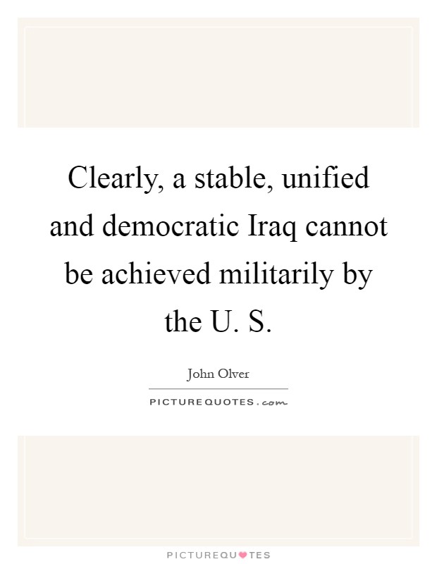 Clearly, a stable, unified and democratic Iraq cannot be achieved militarily by the U. S Picture Quote #1