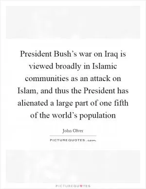 President Bush’s war on Iraq is viewed broadly in Islamic communities as an attack on Islam, and thus the President has alienated a large part of one fifth of the world’s population Picture Quote #1