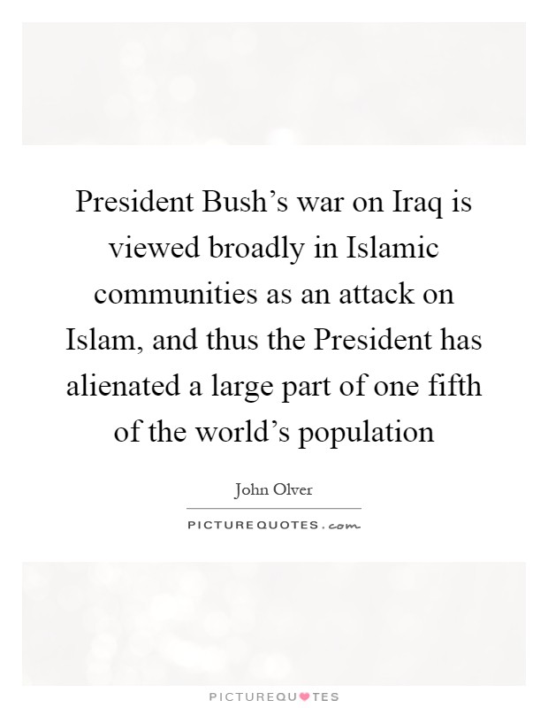 President Bush's war on Iraq is viewed broadly in Islamic communities as an attack on Islam, and thus the President has alienated a large part of one fifth of the world's population Picture Quote #1