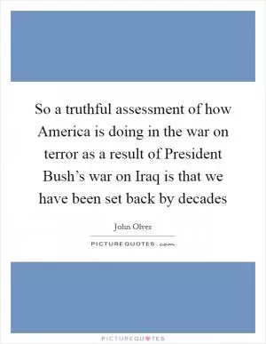 So a truthful assessment of how America is doing in the war on terror as a result of President Bush’s war on Iraq is that we have been set back by decades Picture Quote #1