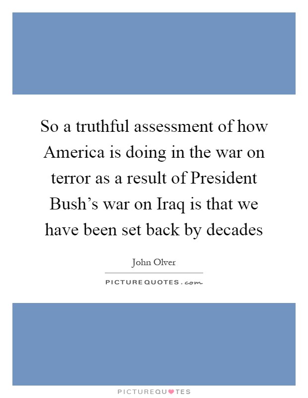 So a truthful assessment of how America is doing in the war on terror as a result of President Bush's war on Iraq is that we have been set back by decades Picture Quote #1