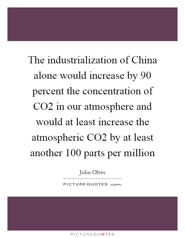 The industrialization of China alone would increase by 90 percent the concentration of CO2 in our atmosphere and would at least increase the atmospheric CO2 by at least another 100 parts per million Picture Quote #1