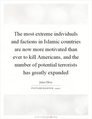 The most extreme individuals and factions in Islamic countries are now more motivated than ever to kill Americans, and the number of potential terrorists has greatly expanded Picture Quote #1
